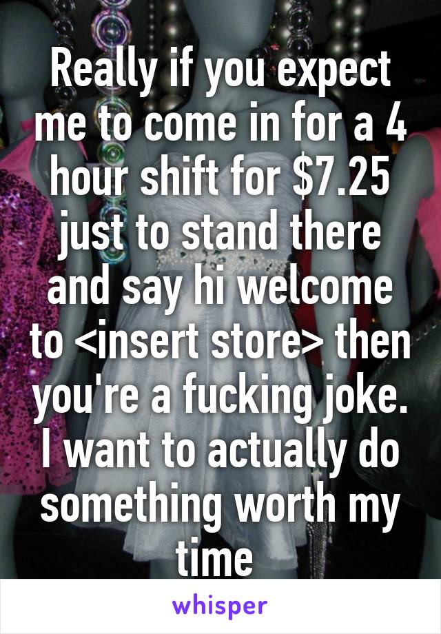 Really if you expect me to come in for a 4 hour shift for $7.25 just to stand there and say hi welcome to <insert store> then you're a fucking joke. I want to actually do something worth my time 