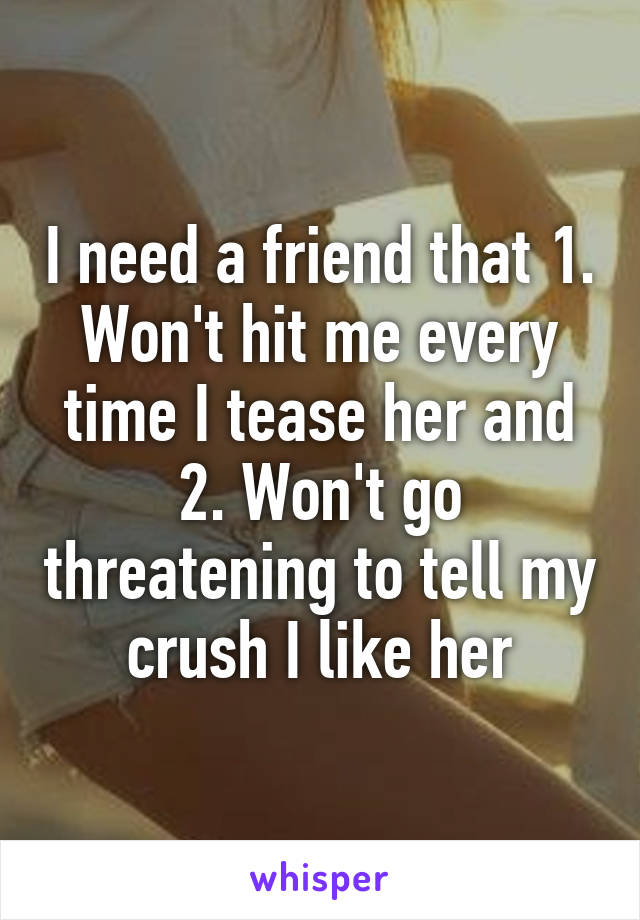 I need a friend that 1. Won't hit me every time I tease her and 2. Won't go threatening to tell my crush I like her