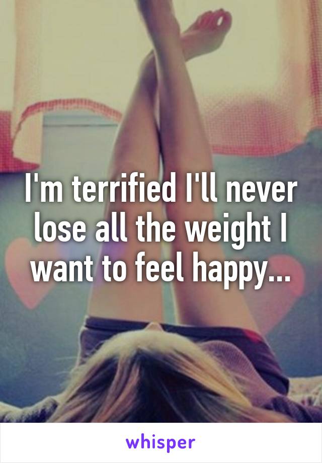 I'm terrified I'll never lose all the weight I want to feel happy...