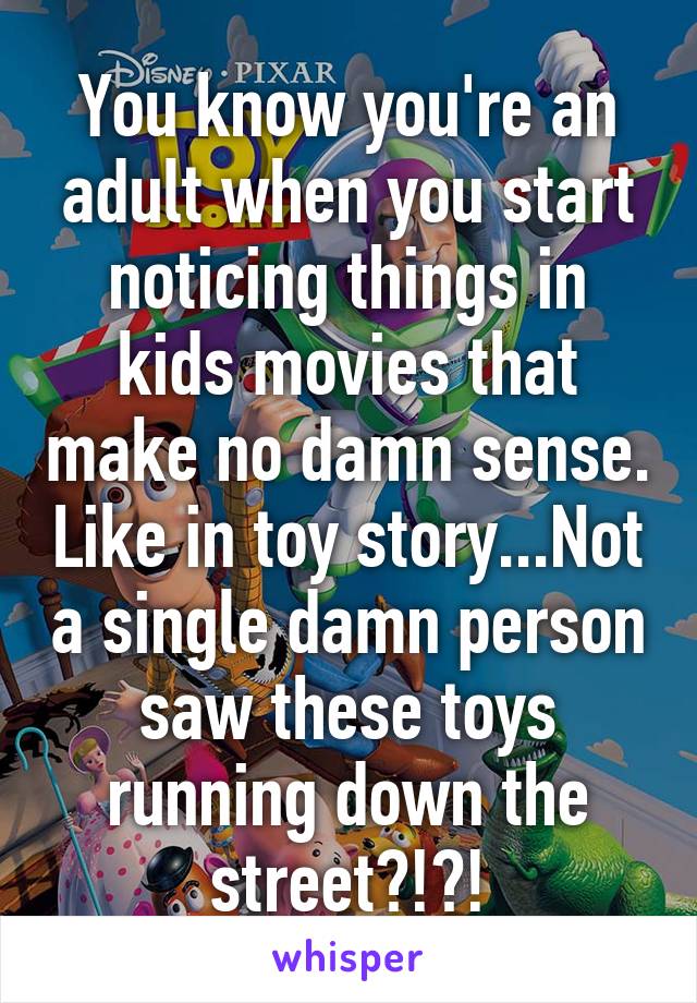 You know you're an adult when you start noticing things in kids movies that make no damn sense. Like in toy story...Not a single damn person saw these toys running down the street?!?!