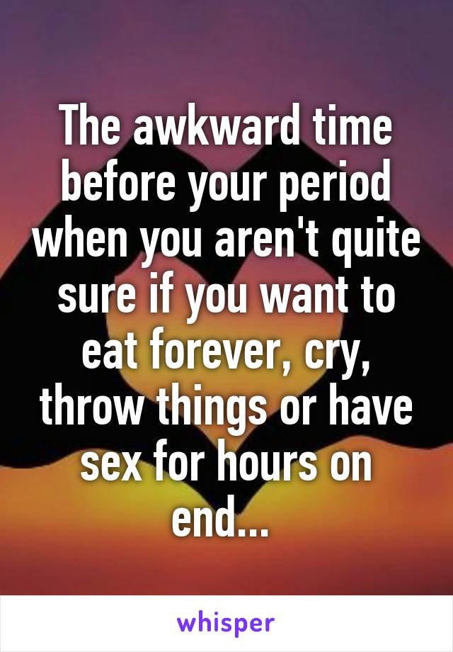 The awkward time before your period when you aren't quite sure if you want to eat forever, cry, throw things or have sex for hours on end... 