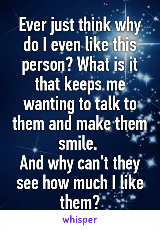 Ever just think why do I even like this person? What is it that keeps me wanting to talk to them and make them smile. 
And why can't they see how much I like them?