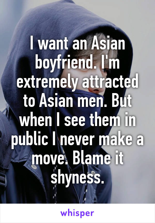 I want an Asian boyfriend. I'm extremely attracted to Asian men. But when I see them in public I never make a move. Blame it shyness.