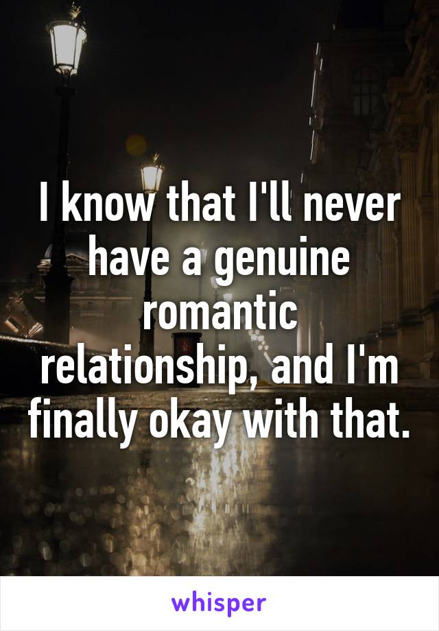 I know that I'll never have a genuine romantic relationship, and I'm finally okay with that.