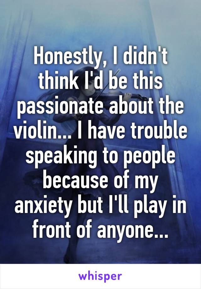 Honestly, I didn't think I'd be this passionate about the violin... I have trouble speaking to people because of my anxiety but I'll play in front of anyone...