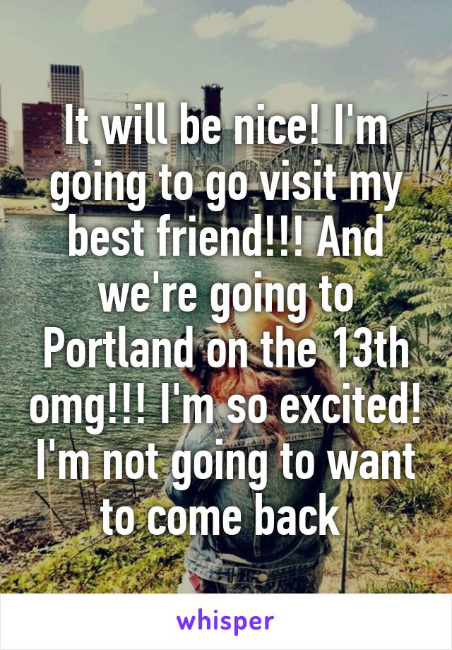 It will be nice! I'm going to go visit my best friend!!! And we're going to Portland on the 13th omg!!! I'm so excited! I'm not going to want to come back 