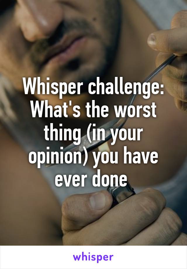 Whisper challenge: What's the worst thing (in your opinion) you have ever done 