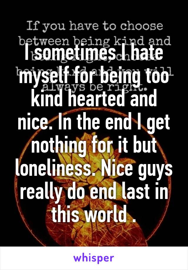 I sometimes I hate myself for being too kind hearted and nice. In the end I get nothing for it but loneliness. Nice guys really do end last in this world .