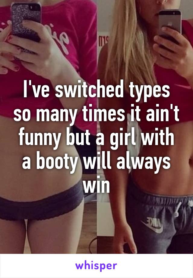 I've switched types so many times it ain't funny but a girl with a booty will always win