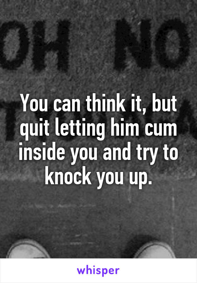 You can think it, but quit letting him cum inside you and try to knock you up.