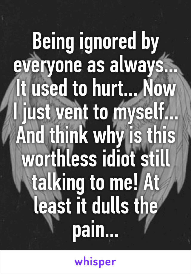 Being ignored by everyone as always... It used to hurt... Now I just vent to myself... And think why is this worthless idiot still talking to me! At least it dulls the pain...