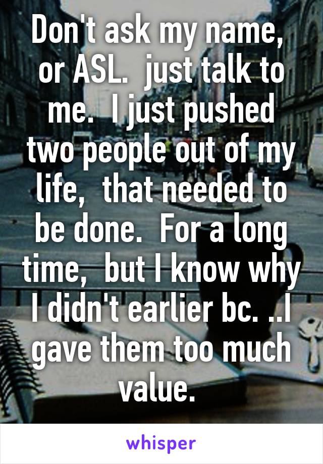 Don't ask my name,  or ASL.  just talk to me.  I just pushed two people out of my life,  that needed to be done.  For a long time,  but I know why I didn't earlier bc. ..I gave them too much value. 
