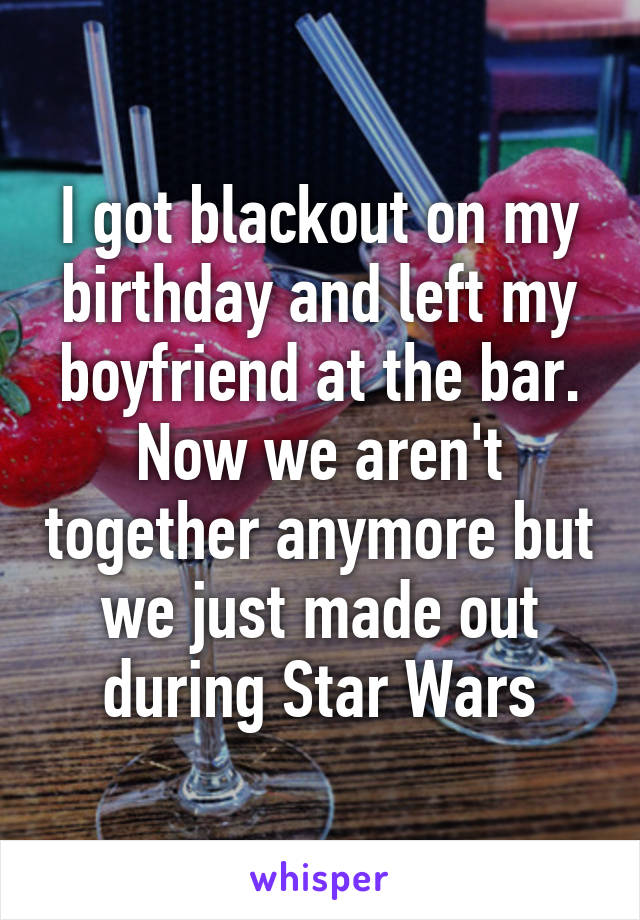 I got blackout on my birthday and left my boyfriend at the bar. Now we aren't together anymore but we just made out during Star Wars