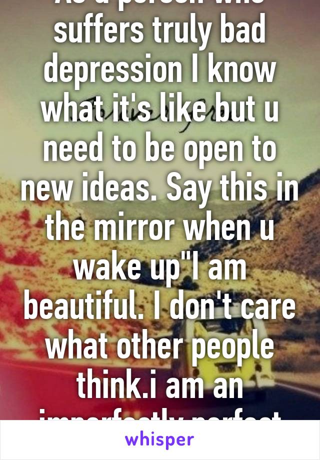 As a person who suffers truly bad depression I know what it's like but u need to be open to new ideas. Say this in the mirror when u wake up"I am beautiful. I don't care what other people think.i am an imperfectly perfect person.