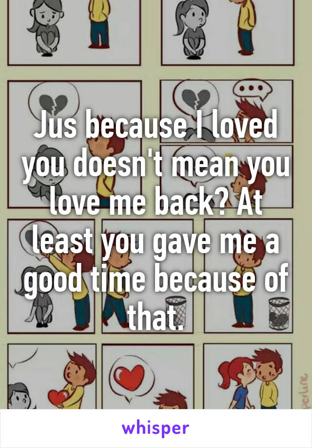 Jus because I loved you doesn't mean you love me back? At least you gave me a good time because of that.