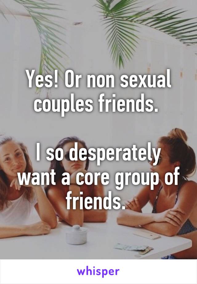 Yes! Or non sexual couples friends. 

I so desperately want a core group of friends. 