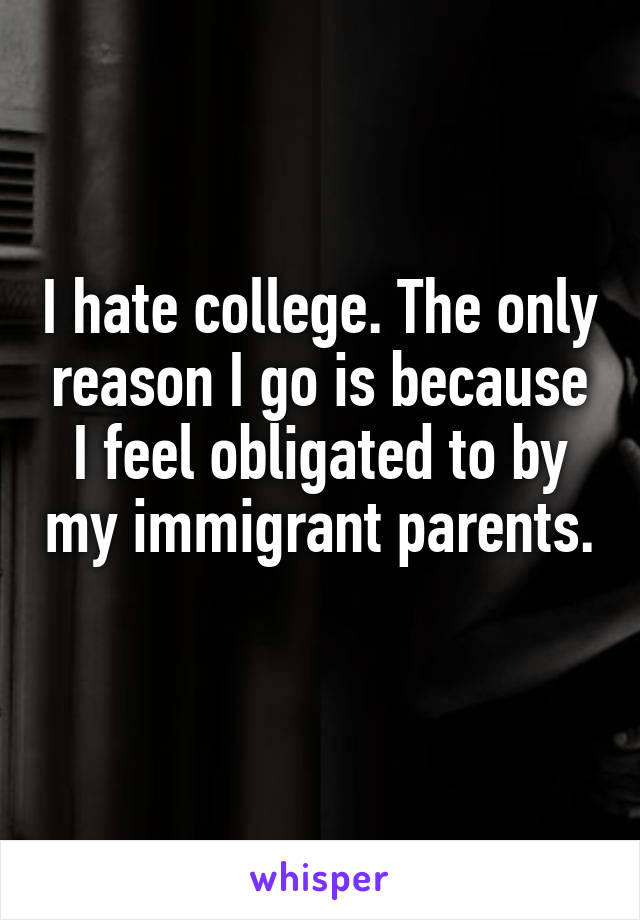 I hate college. The only reason I go is because I feel obligated to by my immigrant parents. 