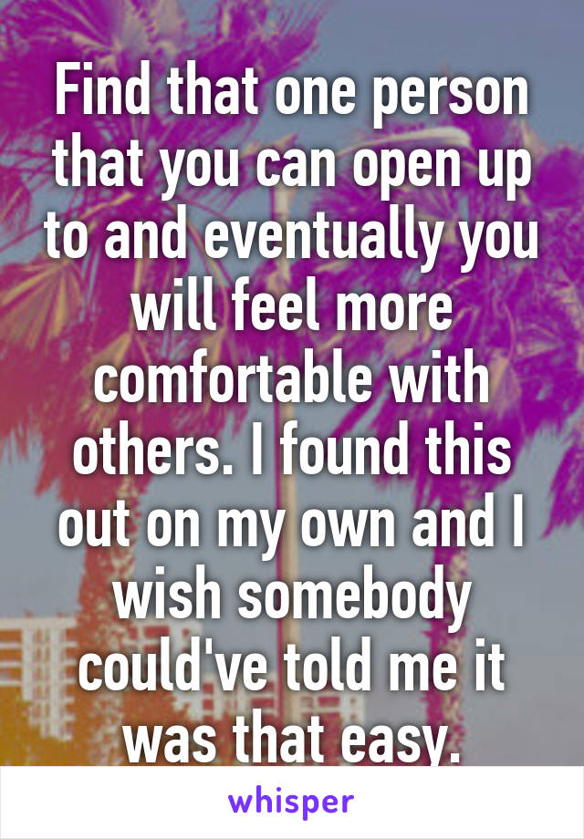 Find that one person that you can open up to and eventually you will feel more comfortable with others. I found this out on my own and I wish somebody could've told me it was that easy.