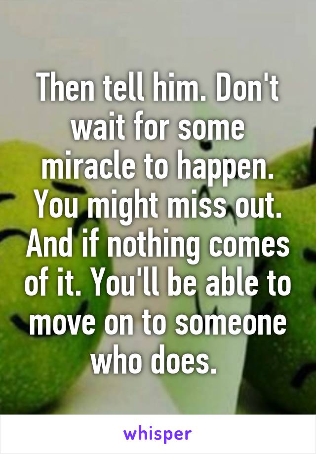 Then tell him. Don't wait for some miracle to happen. You might miss out. And if nothing comes of it. You'll be able to move on to someone who does. 