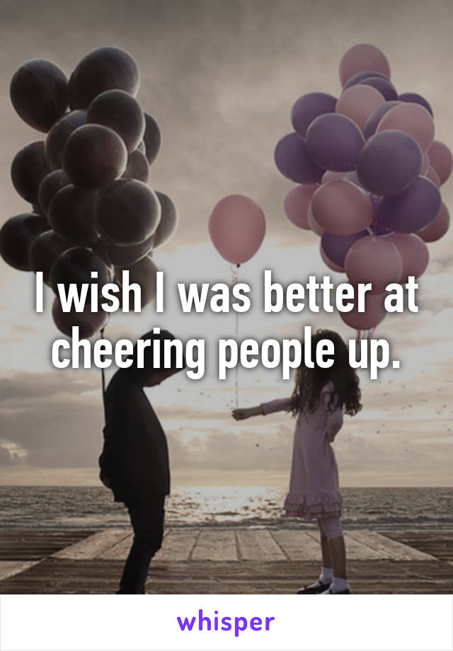 I wish I was better at cheering people up.