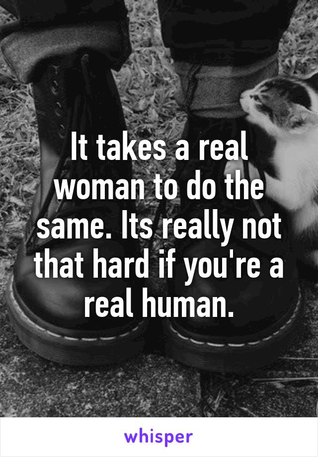 It takes a real woman to do the same. Its really not that hard if you're a real human.