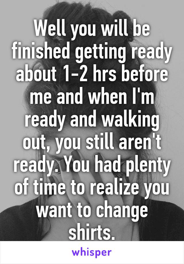 Well you will be finished getting ready about 1-2 hrs before me and when I'm ready and walking out, you still aren't ready. You had plenty of time to realize you want to change shirts.