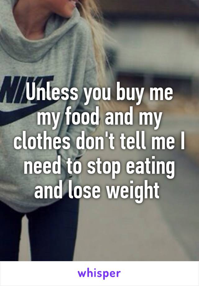 Unless you buy me my food and my clothes don't tell me I need to stop eating and lose weight 