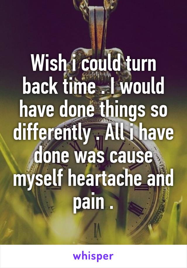 Wish i could turn back time . I would have done things so differently . All i have done was cause myself heartache and pain .