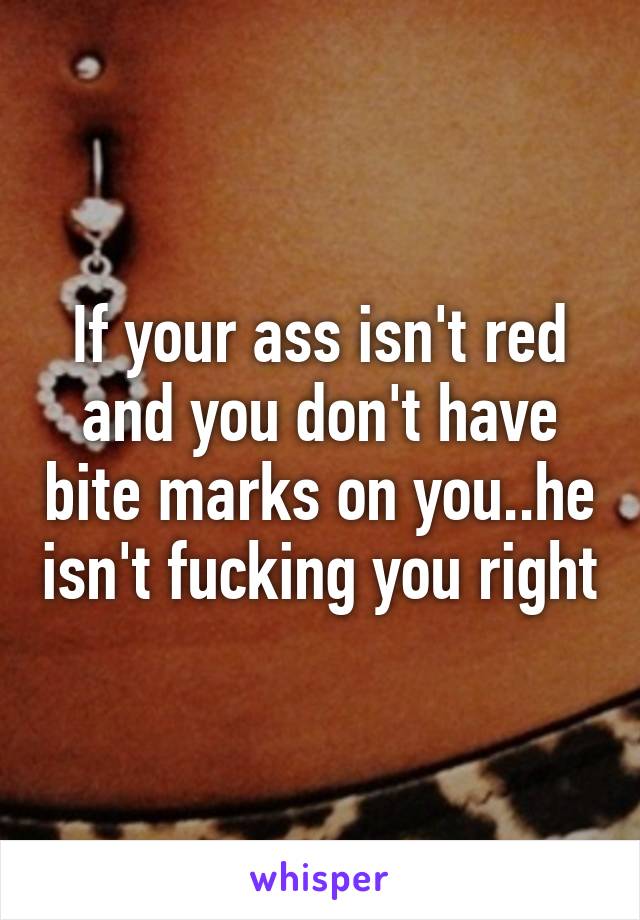 If your ass isn't red and you don't have bite marks on you..he isn't fucking you right