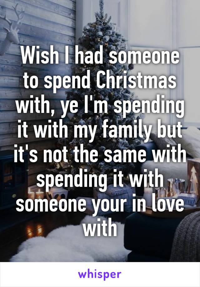 Wish I had someone to spend Christmas with, ye I'm spending it with my family but it's not the same with spending it with someone your in love with