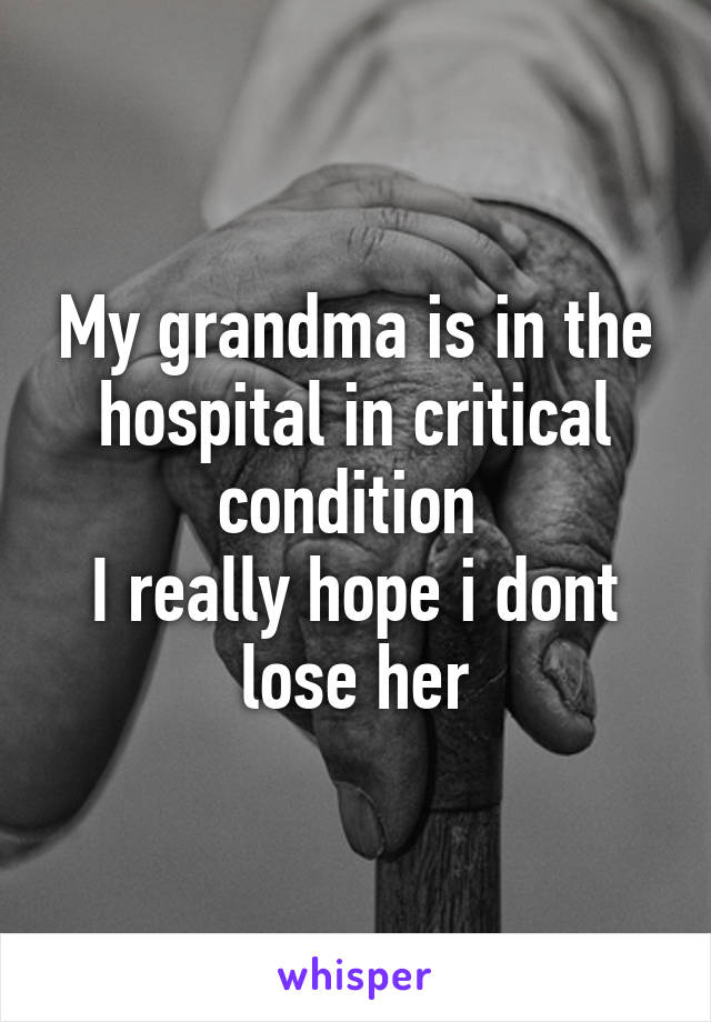 My grandma is in the hospital in critical condition 
I really hope i dont lose her