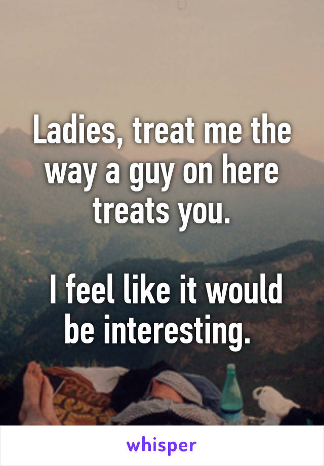 Ladies, treat me the way a guy on here treats you.

 I feel like it would be interesting. 