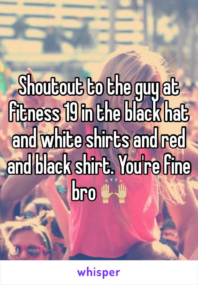 Shoutout to the guy at fitness 19 in the black hat and white shirts and red and black shirt. You're fine bro 🙌🏼