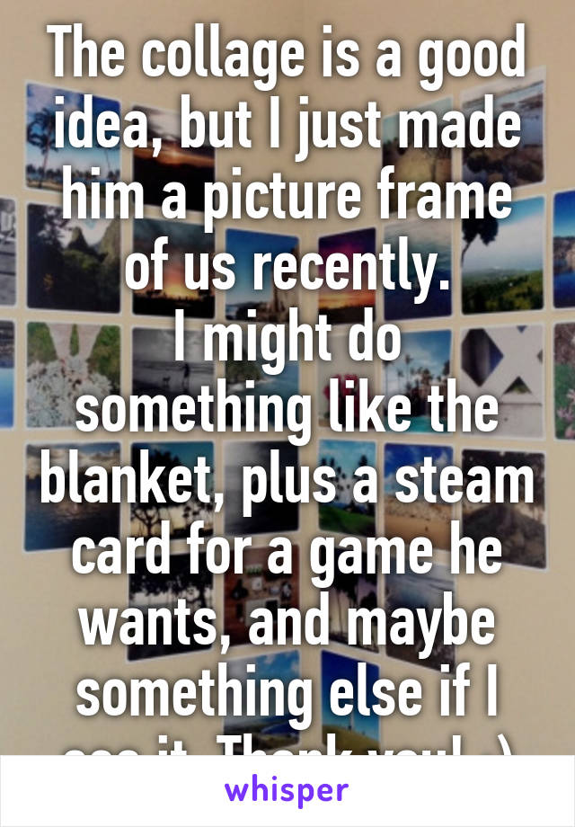 The collage is a good idea, but I just made him a picture frame of us recently.
I might do something like the blanket, plus a steam card for a game he wants, and maybe something else if I see it. Thank you! :)