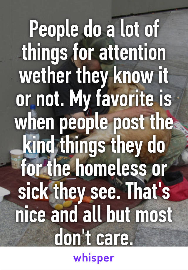 People do a lot of things for attention wether they know it or not. My favorite is when people post the kind things they do for the homeless or sick they see. That's nice and all but most don't care.