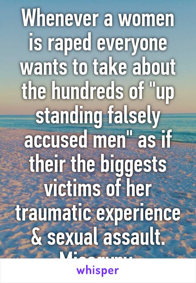 Whenever a women is raped everyone wants to take about the hundreds of "up standing falsely accused men" as if their the biggests victims of her traumatic experience & sexual assault. Misogyny.