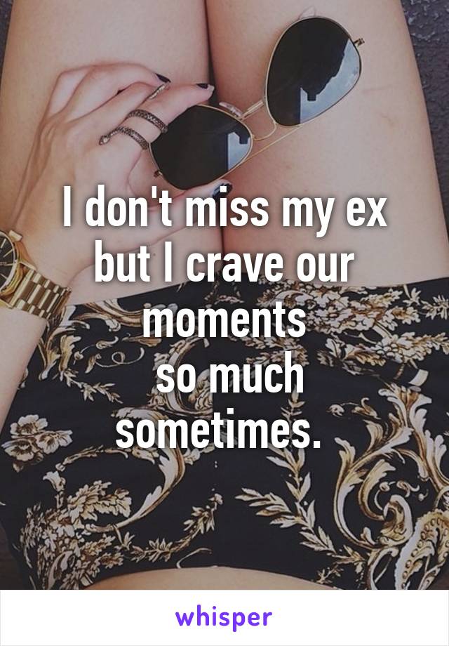 I don't miss my ex but I crave our moments
 so much sometimes. 