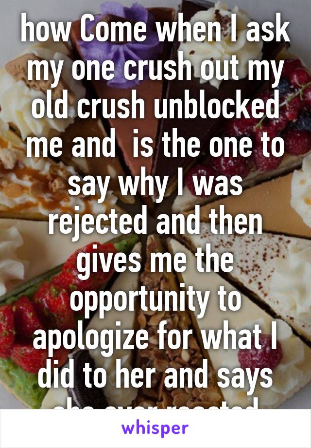 how Come when I ask my one crush out my old crush unblocked me and  is the one to say why I was rejected and then gives me the opportunity to apologize for what I did to her and says she over reacted