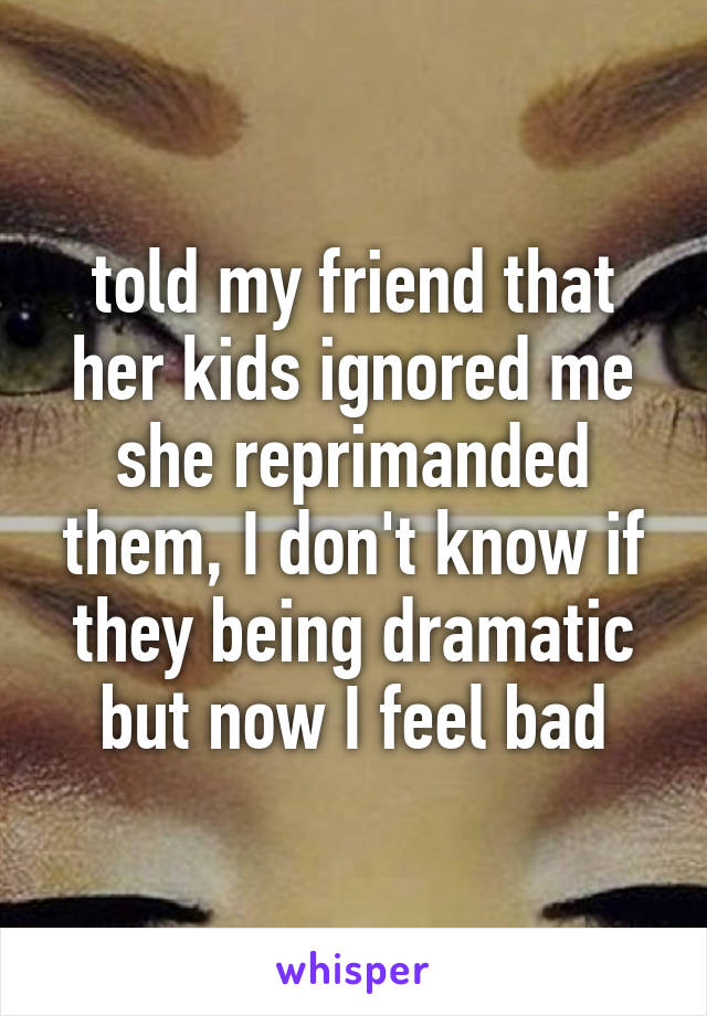 told my friend that her kids ignored me she reprimanded them, I don't know if they being dramatic but now I feel bad