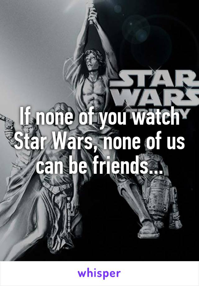 If none of you watch Star Wars, none of us can be friends...