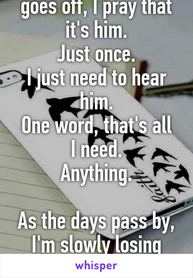 Every time my phone goes off, I pray that it's him.
Just once.
I just need to hear him.
One word, that's all I need.
Anything.

As the days pass by, I'm slowly losing faith and thinking the worst.