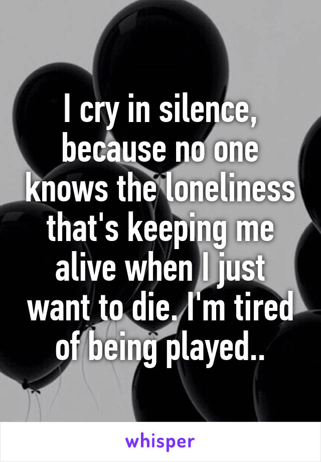 I cry in silence, because no one knows the loneliness that's keeping me alive when I just want to die. I'm tired of being played..