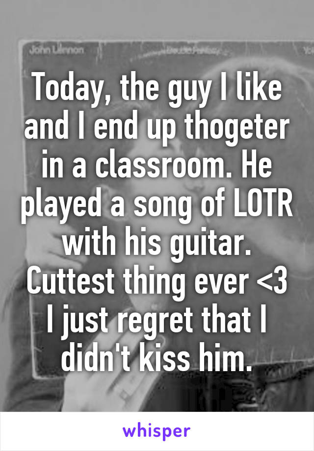 Today, the guy I like and I end up thogeter in a classroom. He played a song of LOTR with his guitar. Cuttest thing ever <3
I just regret that I didn't kiss him.