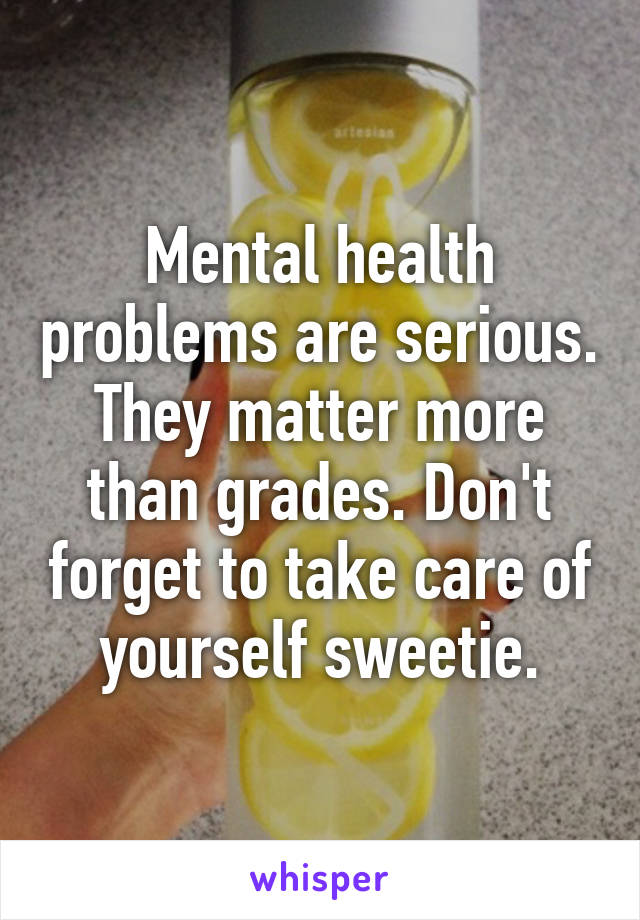 Mental health problems are serious. They matter more than grades. Don't forget to take care of yourself sweetie.