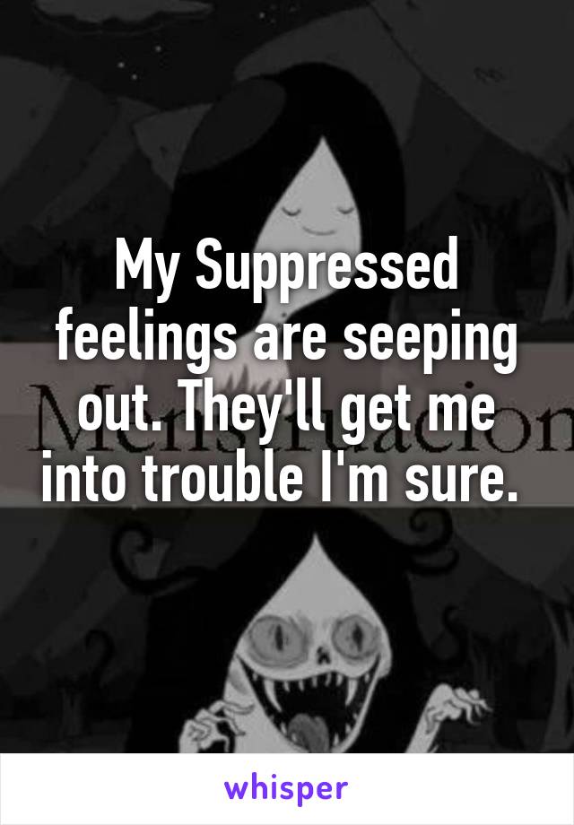 My Suppressed feelings are seeping out. They'll get me into trouble I'm sure.  