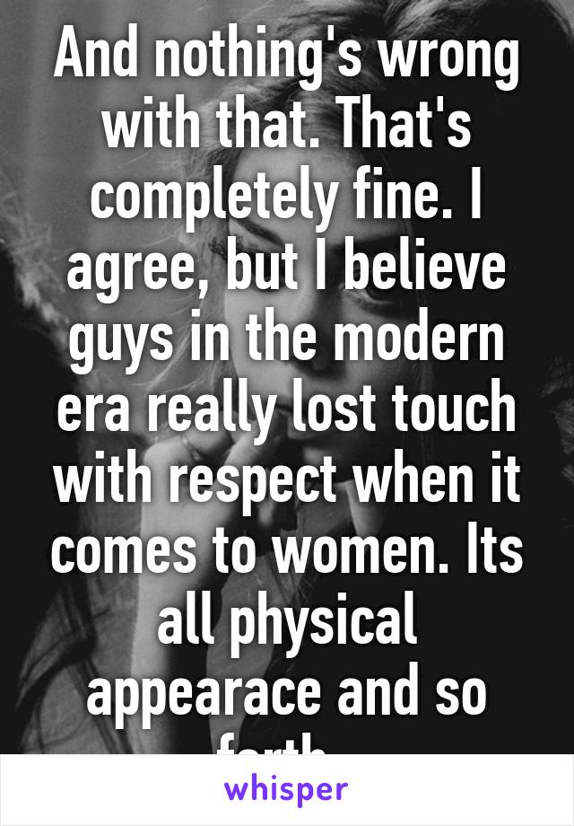 And nothing's wrong with that. That's completely fine. I agree, but I believe guys in the modern era really lost touch with respect when it comes to women. Its all physical appearace and so forth. 