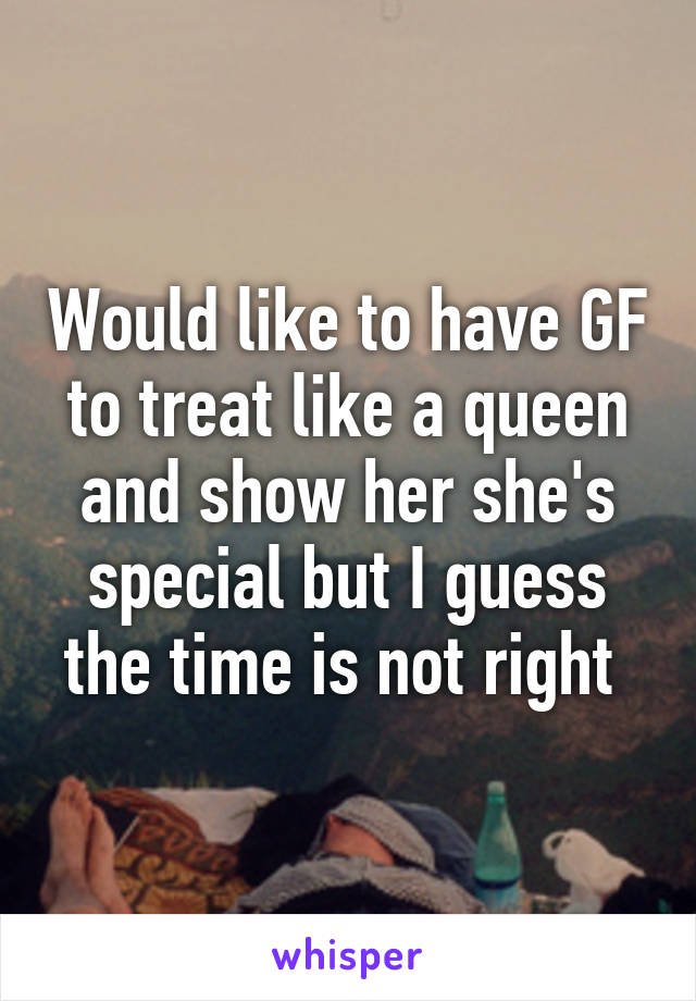 Would like to have GF to treat like a queen and show her she's special but I guess the time is not right 