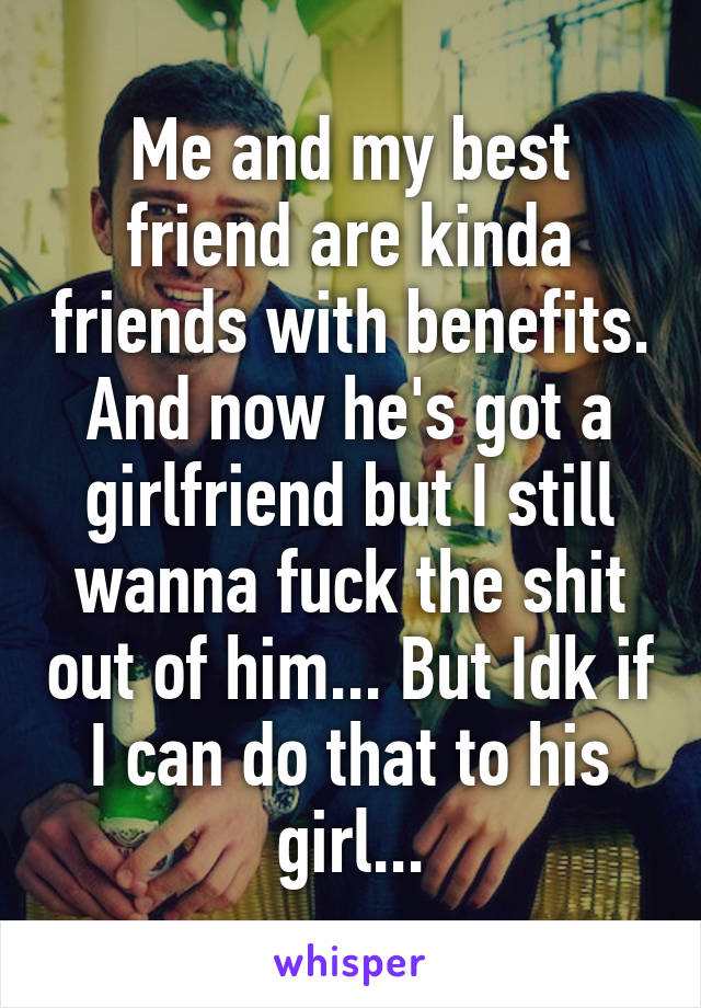 Me and my best friend are kinda friends with benefits. And now he's got a girlfriend but I still wanna fuck the shit out of him... But Idk if I can do that to his girl...