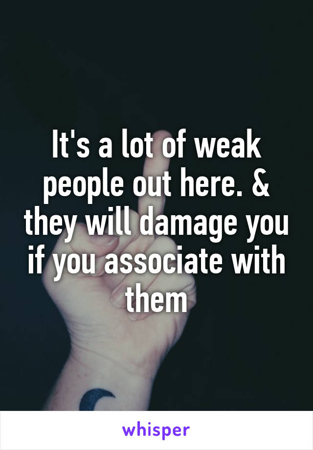 It's a lot of weak people out here. & they will damage you if you associate with them