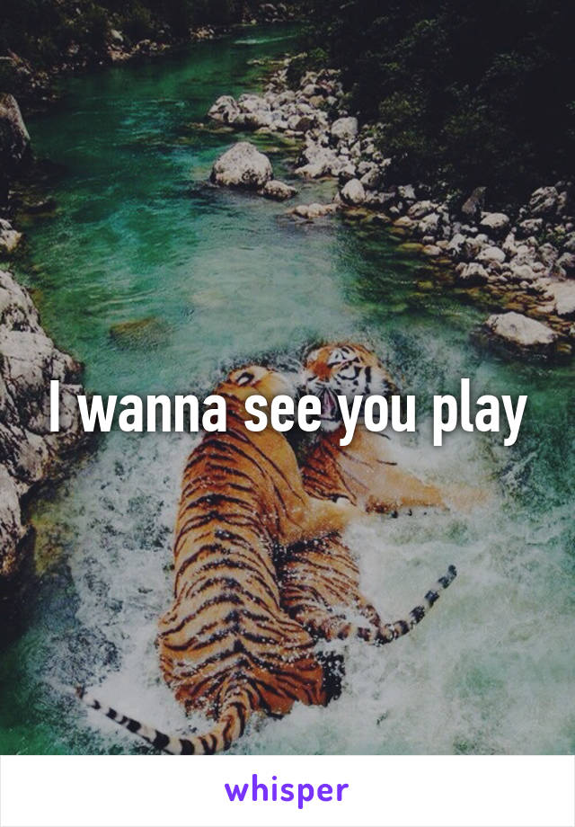 I wanna see you play